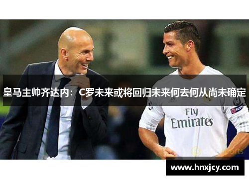 皇马主帅齐达内：C罗未来或将回归未来何去何从尚未确定