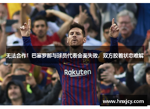 无法合作！巴塞罗那与球员代表会面失败，双方胶着状态难解